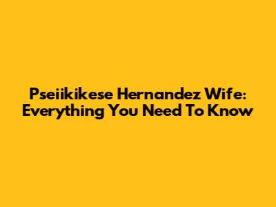 Pseiikikese Hernandez Wife: Everything You Need To Know