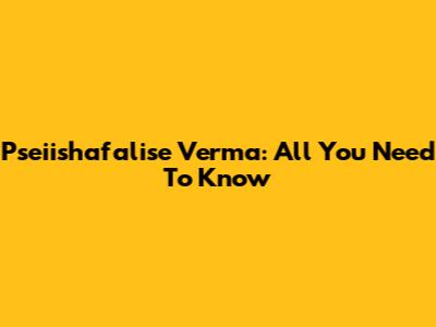 Pseiishafalise Verma: All You Need To Know