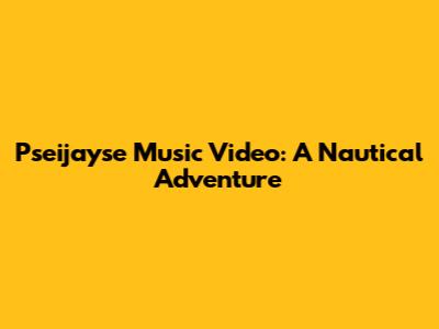 Pseijayse Music Video: A Nautical Adventure
