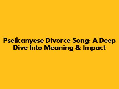 Pseikanyese Divorce Song: A Deep Dive Into Meaning & Impact