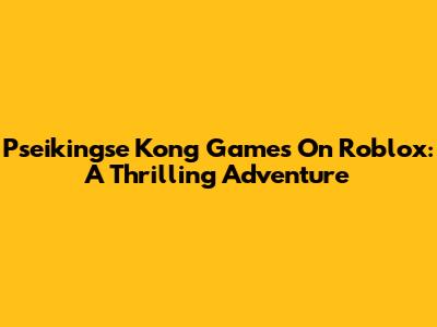 Pseikingse Kong Games On Roblox: A Thrilling Adventure