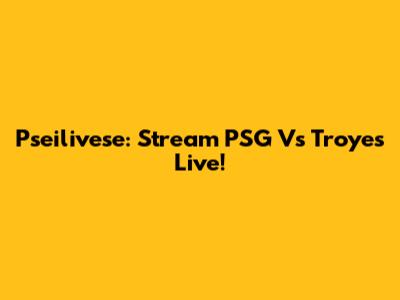 Pseilivese: Stream PSG Vs Troyes Live!