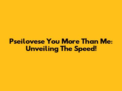 Pseilovese You More Than Me: Unveiling The Speed!