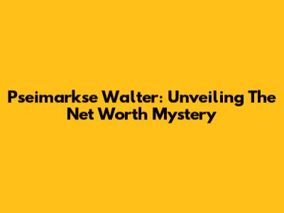 Pseimarkse Walter: Unveiling The Net Worth Mystery