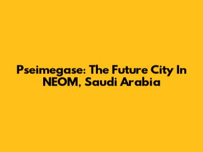 Pseimegase: The Future City In NEOM, Saudi Arabia