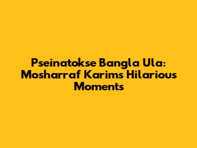 Pseinatokse Bangla Ula: Mosharraf Karim's Hilarious Moments