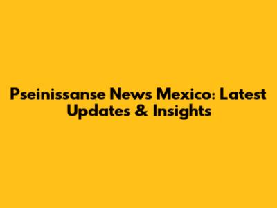 Pseinissanse News Mexico: Latest Updates & Insights