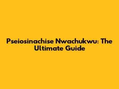 Pseiosinachise Nwachukwu: The Ultimate Guide