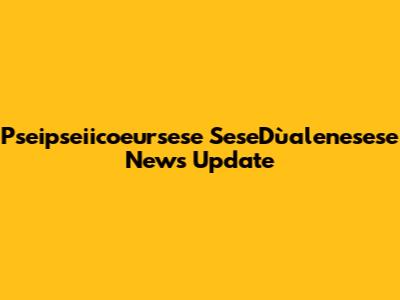 Pseipseiicoeursese SeseDùalenesese News Update