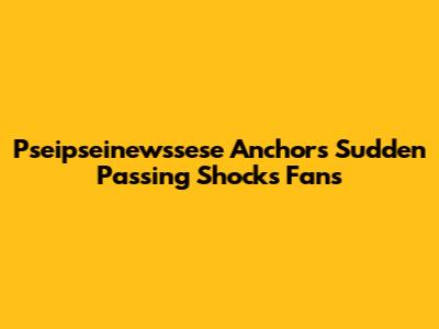 Pseipseinewssese Anchor's Sudden Passing Shocks Fans