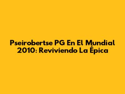 Pseirobertse PG En El Mundial 2010: Reviviendo La Épica