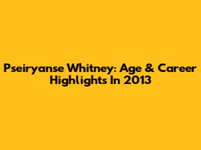 Pseiryanse Whitney: Age & Career Highlights In 2013