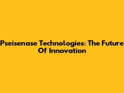 Pseisenase Technologies: The Future Of Innovation