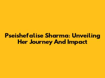 Pseishefalise Sharma: Unveiling Her Journey And Impact
