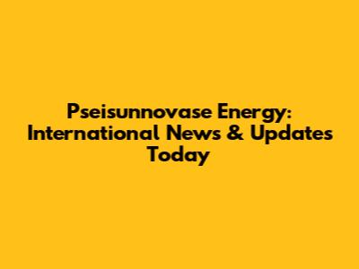 Pseisunnovase Energy: International News & Updates Today