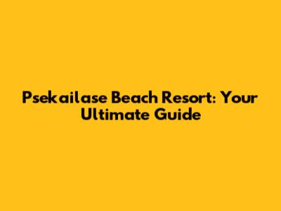 Psekailase Beach Resort: Your Ultimate Guide
