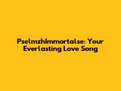 PselmzhImmortalse: Your Everlasting Love Song
