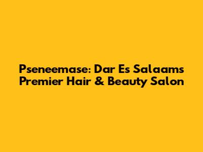 Pseneemase: Dar Es Salaam's Premier Hair & Beauty Salon
