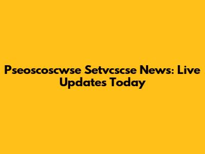 Pseoscoscwse Setvcscse News: Live Updates Today