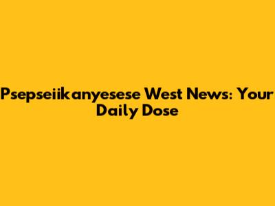 Psepseiikanyesese West News: Your Daily Dose