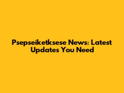 Psepseiketksese News: Latest Updates You Need