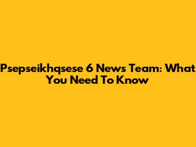 Psepseikhqsese 6 News Team: What You Need To Know