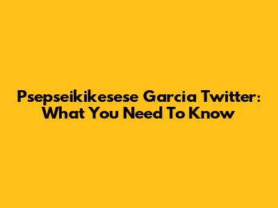 Psepseikikesese Garcia Twitter: What You Need To Know