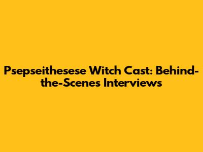 Psepseithesese Witch Cast: Behind-the-Scenes Interviews