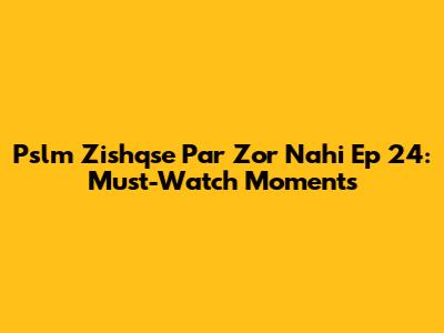 Pslm Zishqse Par Zor Nahi Ep 24: Must-Watch Moments