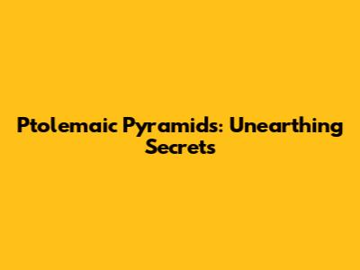 Ptolemaic Pyramids: Unearthing Secrets