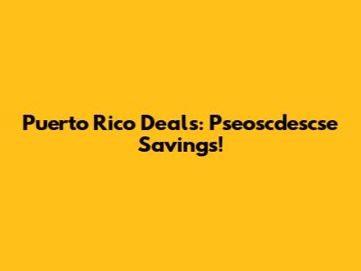 Puerto Rico Deals: Pseoscdescse Savings!