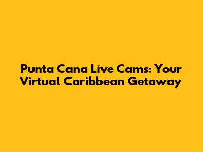 Punta Cana Live Cams: Your Virtual Caribbean Getaway