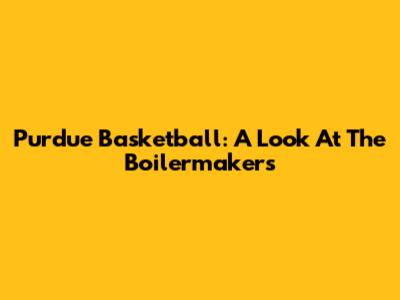 Purdue Basketball: A Look At The Boilermakers