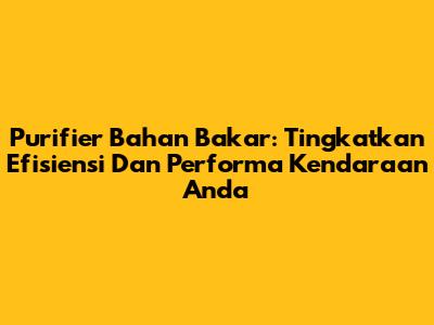 Purifier Bahan Bakar: Tingkatkan Efisiensi Dan Performa Kendaraan Anda
