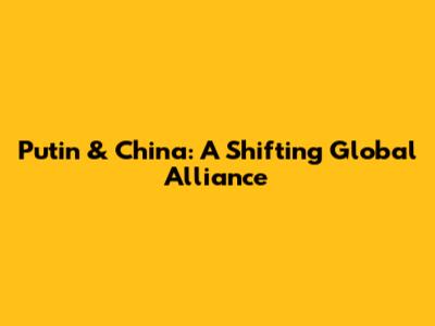 Putin & China: A Shifting Global Alliance