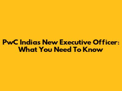 PwC India's New Executive Officer: What You Need To Know
