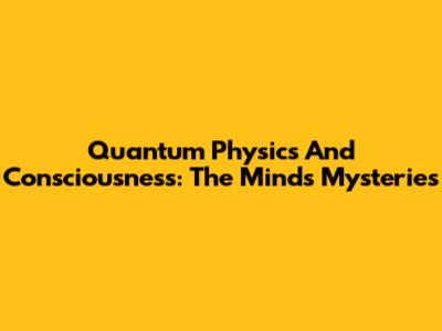 Quantum Physics And Consciousness: The Mind's Mysteries