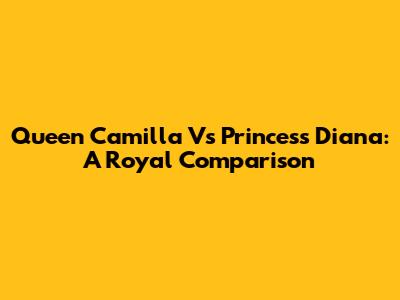 Queen Camilla Vs Princess Diana: A Royal Comparison