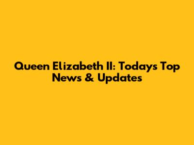 Queen Elizabeth II: Today's Top News & Updates