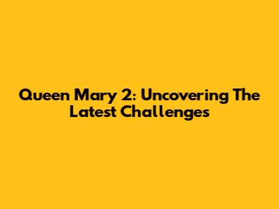 Queen Mary 2: Uncovering The Latest Challenges