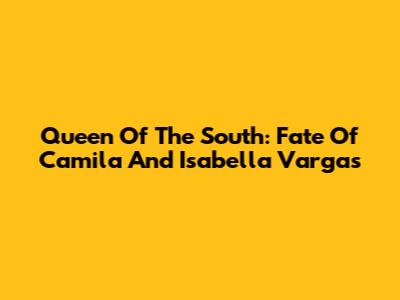 Queen Of The South: Fate Of Camila And Isabella Vargas