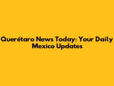 Querétaro News Today: Your Daily Mexico Updates