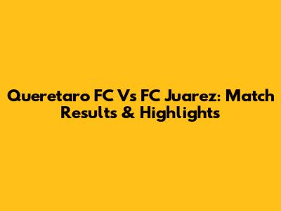Queretaro FC Vs FC Juarez: Match Results & Highlights