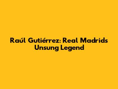 Raúl Gutiérrez: Real Madrid's Unsung Legend
