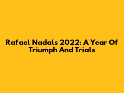 Rafael Nadal's 2022: A Year Of Triumph And Trials