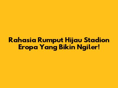 Rahasia Rumput Hijau Stadion Eropa Yang Bikin Ngiler!