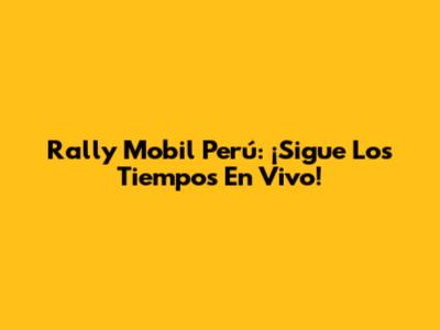 Rally Mobil Perú: ¡Sigue Los Tiempos En Vivo!