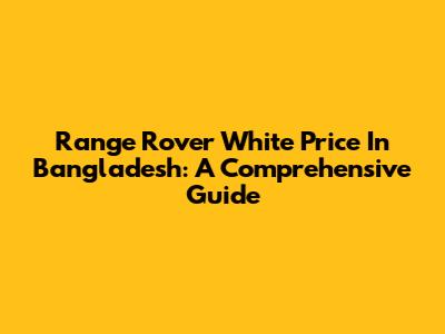 Range Rover White Price In Bangladesh: A Comprehensive Guide