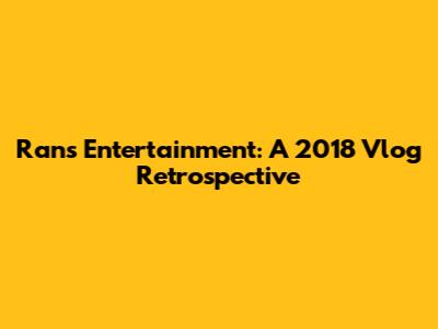 Rans Entertainment: A 2018 Vlog Retrospective