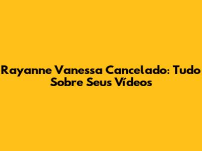 Rayanne Vanessa Cancelado: Tudo Sobre Seus Vídeos